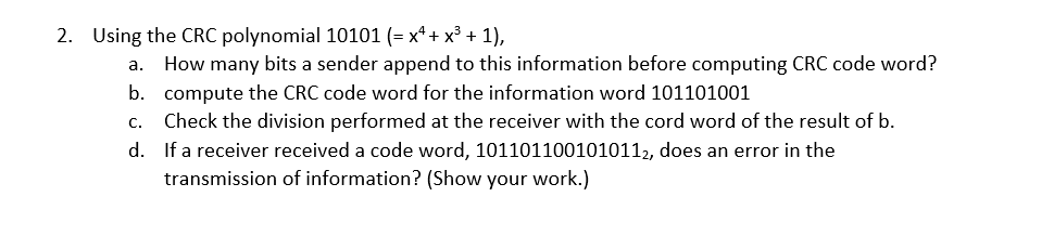 2. Using the CRC polynomial 10101 (= x² + x³ + 1),
a. How many bits a sender append to this information before computing CRC code word?
b. compute the CRC code word for the information word 101101001
c. Check the division performed at the receiver with the cord word of the result of b.
d.
If a receiver received a code word, 1011011001010112, does an error in the
transmission of information? (Show your work.)