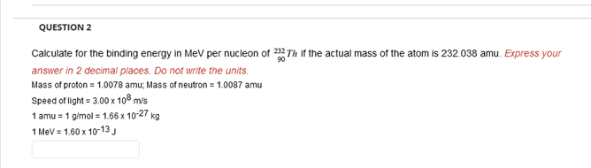 QUESTION 2
Calculate for the binding energy in MeV per nucleon of 232Th if the actual mass of the atom is 232.038 amu. Express your
answer in 2 decimal places. Do not write the units.
Mass of proton = 1.0078 amu; Mass of neutron = 1.0087 amu
Speed of light = 3.00 x 108 m/s
1 amu = 1 g/mol = 1.66 x 10-27 kg
1 MeV = 1.60 x 10-13 J