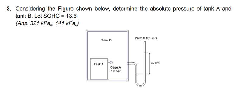 3. Considering the Figure shown below, determine the absolute pressure of tank A and
tank B. Let SGHG = 13.6
(Ans. 321 kPaa, 141 kPa)
Tank B
6.
Tank A
Gage A
1.8 bar
Patm 101 kPa
30 cm