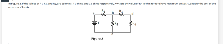 In Figure 3, if the values of R₁, R₂, and R. are 35 ohms, 71 ohms, and 16 ohms respectively. What is the value of R3 in ohm for it to have maximum power? Consider the emf of the
source as 47 volts.
R₁
E
Figure 3
b
с
R3
ww
d