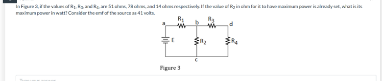 In Figure 3, if the values of R₁, R3. and R4. are 51 ohms, 78 ohms, and 14 ohms respectively. If the value of R₂ in ohm for it to have maximum power is already set, what is its
maximum power in watt? Consider the emf of the source as 41 volts.
R₁
w
Figure 3
b
ER₂
R3
w