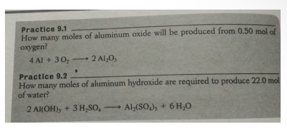 Practice 9.1
How many moles of aluminum oxide will be produced from 0.50 mol of
oxygen?
4 Al + 302
2 Al,O,
Practice 9.2
How many moles of aluminum hydroxide are required to produce 22.0 mol
of water?
2 Al(OH), + 3 H,SO,
Al,(SO,)3 + 6 H,0
>
