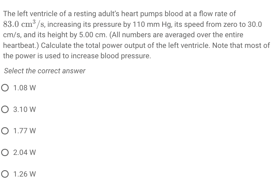 The left ventricle of a resting adult's heart pumps blood at a flow rate of
83.0 cm³ /s, increasing its pressure by 110 mm Hg, its speed from zero to 30.0
cm/s, and its height by 5.00 cm. (All numbers are averaged over the entire
heartbeat.) Calculate the total power output of the left ventricle. Note that most of
the power is used to increase blood pressure.
Select the correct answer
O 1.08 W
O 3.10 W
O 1.77 W
O 2.04 W
O 1.26 W
