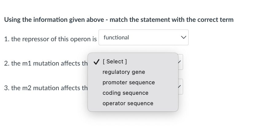 Using the information given above - match the statement with the correct term
1. the repressor of this operon is
functional
2. the m1 mutation affects th v [ Select ]
regulatory gene
promoter sequence
3. the m2 mutation affects th
coding sequence
operator sequence
