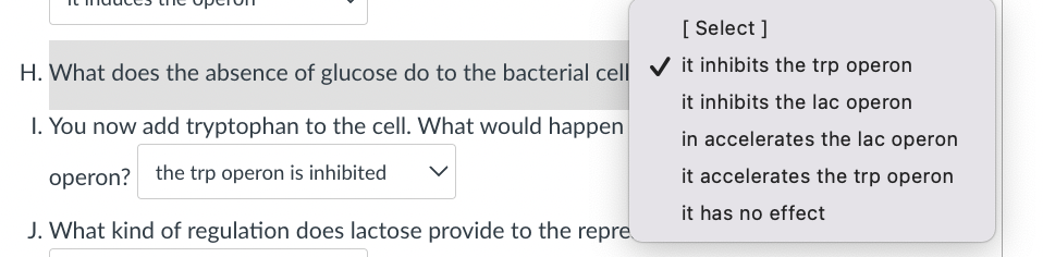 [ Select ]
H. What does the absence of glucose do to the bacterial cell V it inhibits the trp operon
it inhibits the lac operon
I. You now add tryptophan to the cell. What would happen
in accelerates the lac operon
operon? the trp operon is inhibited
it accelerates the trp operon
it has no effect
J. What kind of regulation does lactose provide to the repre
