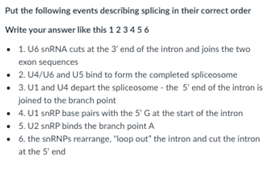 Put the following events describing splicing in their correct order
Write your answer like this 1 2 34 5 6
• 1. U6 snRNA cuts at the 3' end of the intron and joins the two
exon sequences
• 2. U4/U6 and U5 bind to form the completed spliceosome
• 3. U1 and U4 depart the spliceosome - the 5' end of the intron is
joined to the branch point
• 4. U1 snRP base pairs with the 5' G at the start of the intron
• 5. U2 snRP binds the branch point A
• 6. the snRNPs rearrange, "loop out" the intron and cut the intron
at the 5' end
