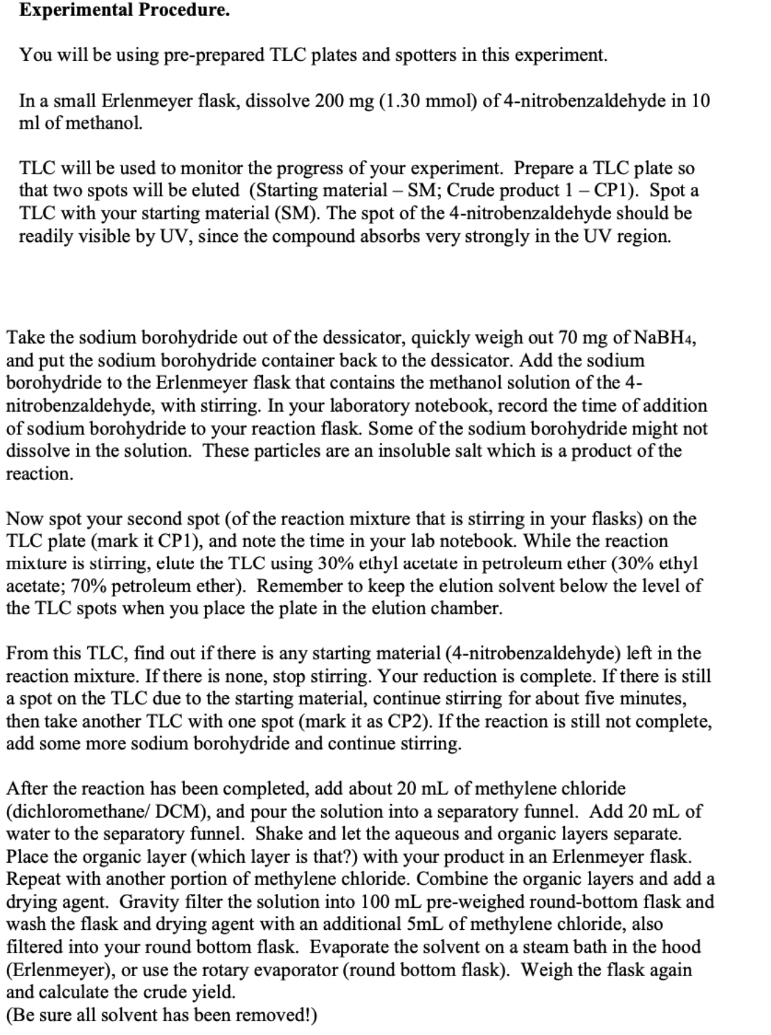 Experimental Procedure.
You will be using pre-prepared TLC plates and spotters in this experiment.
In a small Erlenmeyer flask, dissolve 200 mg (1.30 mmol) of 4-nitrobenzaldehyde in 10
ml of methanol.
TLC will be used to monitor the progress of your experiment. Prepare a TLC plate so
that two spots will be eluted (Starting material – SM; Crude product 1 – CP1). Spot a
TLC with your starting material (SM). The spot of the 4-nitrobenzaldehyde should be
readily visible by UV, since the compound absorbs very strongly in the UV region.
Take the sodium borohydride out of the dessicator, quickly weigh out 70 mg of NaBH4,
and put the sodium borohydride container back to the dessicator. Add the sodium
borohydride to the Erlenmeyer flask that contains the methanol solution of the 4-
nitrobenzaldehyde, with stirring. In your laboratory notebook, record the time of addition
of sodium borohydride to your reaction flask. Some of the sodium borohydride might not
dissolve in the solution. These particles are an insoluble salt which is a product of the
reaction.
Now spot your second spot (of the reaction mixture that is stirring in your flasks) on the
TLC plate (mark it CP1), and note the time in your lab notebook. While the reaction
mixture is stirring, elute the TLC using 30% ethyl acetate in petroleum ether (30% ethyl
acetate; 70% petroleum ether). Remember to keep the elution solvent below the level of
the TLC spots when you place the plate in the elution chamber.
From this TLC, find out if there is any starting material (4-nitrobenzaldehyde) left in the
reaction mixture. If there is none, stop stirring. Your reduction is complete. If there is still
a spot on the TLC due to the starting material, continue stirring for about five minutes,
then take another TLC with one spot (mark it as CP2). If the reaction is still not complete,
add some more sodium borohydride and continue stirring.
After the reaction has been completed, add about 20 mL of methylene chloride
(dichloromethane/ DCM), and pour the solution into a separatory funnel. Add 20 mL of
water to the separatory funnel. Shake and let the aqueous and organic layers separate.
Place the organic layer (which layer is that?) with your product in an Erlenmeyer flask.
Repeat with another portion of methylene chloride. Combine the organic layers and add a
drying agent. Gravity filter the solution into 100 mL pre-weighed round-bottom flask and
wash the flask and drying agent with an additional 5mL of methylene chloride, also
filtered into your round bottom flask. Evaporate the solvent on a steam bath in the hood
(Erlenmeyer), or use the rotary evaporator (round bottom flask). Weigh the flask again
and calculate the crude yield.
(Be sure all solvent has been removed!)
