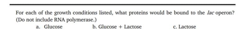 For each of the growth conditions listed, what proteins would be bound to the lac operon?
(Do not include RNA polymerase.)
a. Glucose
b. Glucose + Lactose
c. Lactose
