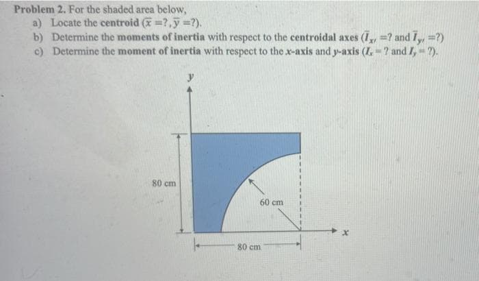 Problem 2. For the shaded area below,
a) Locate the centroid (=?,7-?).
b) Determine the moments of inertia with respect to the centroidal axes (7,=? and 7,,=?)
c) Determine the moment of inertia with respect to the x-axis and y-axis (Z = ? and I, = ?).
80 cm
60 cm
80 cm
