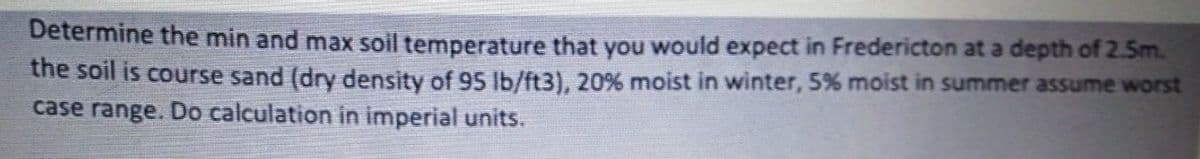 Determine the min and max soil temperature that you would expect in Fredericton at a depth of 2.5m.
the soil is course sand (dry density of 95 lb/ft3), 20% moist in winter, 5% moist in summer assume worst
case range. Do calculation in imperial units.