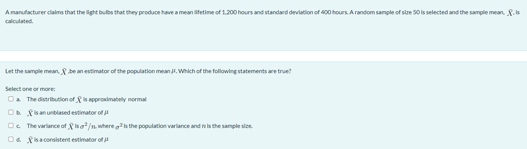 A manufacturer claims that the light bulbs that they produce have a mean lifetime of 1,200 hours and standard deviation of 400 hours. A random sample of size 50 is selected and the sample mean, , is
calculated.
Let the sample mean, .be an estimator of the population mean H. Which of the following statements are true?
Select one or more:
O a.
The distribution of is approximately normal
Ob.
X is an unbiased estimator of u
O c. The variance of is o?/n. where g? is the population variance and n is the sample size.
Od.
K is a consistent estimator of
