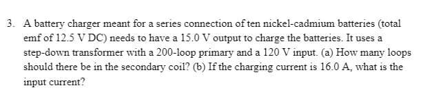 3. A battery charger meant for a series connection of ten nickel-cadmium batteries (total
emf of 12.5 V DC) needs to have a 15.0 V output to charge the batteries. It uses a
step-down transformer with a 200-loop primary and a 120 V input. (a) How many loops
should there be in the secondary coil? (b) If the charging current is 16.0 A, what is the
input current?
