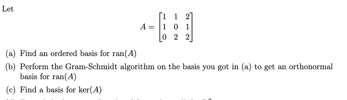 Let
1
A
= 1 0 1
02 2
(a) Find an ordered basis for ran(A)
(b) Perform the Gram-Schmidt algorithm on the basis you got in (a) to get an orthonormal
basis for ran(A)
(c) Find a basis for ker(A)
