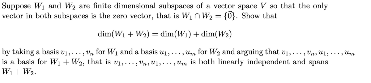 Suppose W₁ and W₂ are finite dimensional subspaces of a vector space V so that the only
vector in both subspaces is the zero vector, that is W₁ W₂ = {0}. Show that
dim(W₁ + W₂) = dim(W₁) + dim(W₂)
by taking a basis v₁,
..."
Un for W₁ and a basis u₁, ..., um for W₂ and arguing that v₁, ..., Un, U1,
is a basis for W₁ + W2, that is v₁, ..., Un, U1,..., Um is both linearly independent and spans
W₁ + W₂.
Um