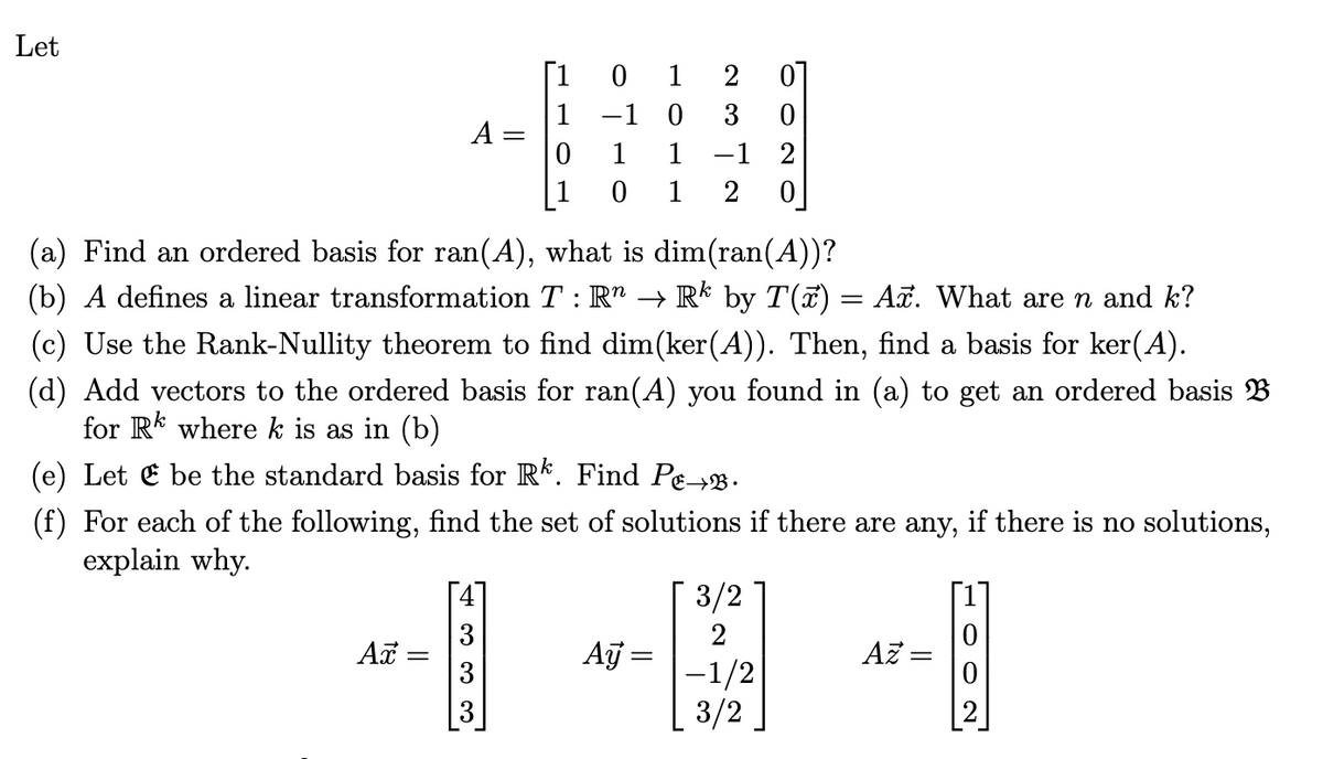 Let
[1
0 1
2
01
-1 0
0
A =
0
1
-1 2
1
0 1
0
(a) Find an ordered basis for ran(A), what is dim(ran(A))?
(b) A defines a linear transformation T : R^ → Rk by T(x) = Ax. What are n and k?
(c) Use the Rank-Nullity theorem to find dim(ker(A)). Then, find a basis for ker(A).
(d) Add vectors to the ordered basis for ran(A) you found in (a) to get an ordered basis B
for Rk where k is as in (b)
(e) Let be the standard basis for Rk. Find Pe→.
(f) For each of the following, find the set of solutions if there are any, if there is no solutions,
explain why.
Ax =
333
3/2
2
Ay
Az =
-1/2
3/2
1902