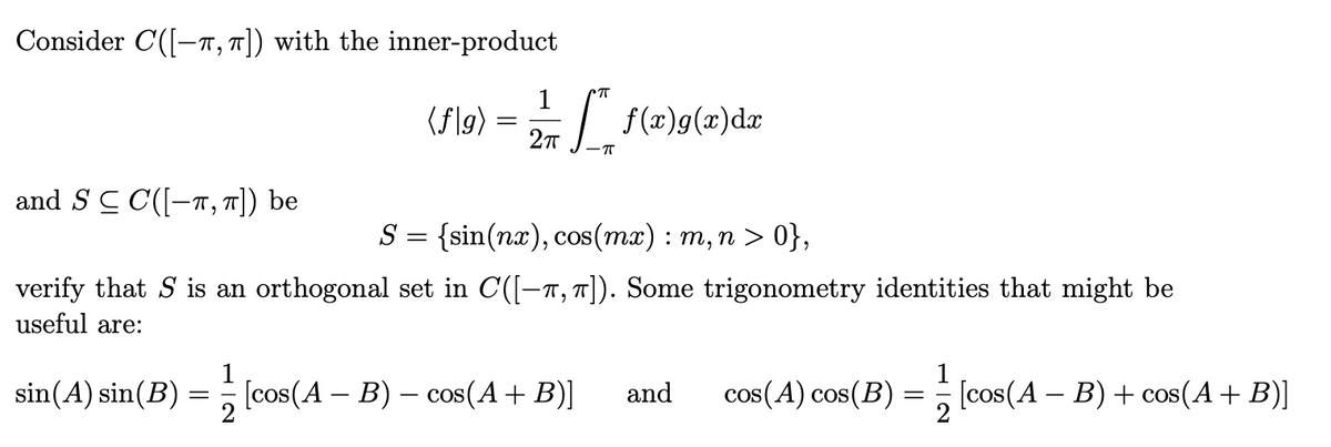 Consider C-T,π]) with the inner-product
and S ≤ C([—”,π]) be
1
П
(f|g)
=
+ _ f ( x ) g ( x ) d x
2πT
S = {sin(nx), cos(mx) : m, n > 0},
verify that S is an orthogonal set in C([-T, π]). Some trigonometry identities that might be
useful are:
sin(A) sin(B)
=
-
· [cos(A – B) – cos(A + B)] and
cos(A) cos(B)
=
[cos(A – B) + cos(A + B)]
2
2