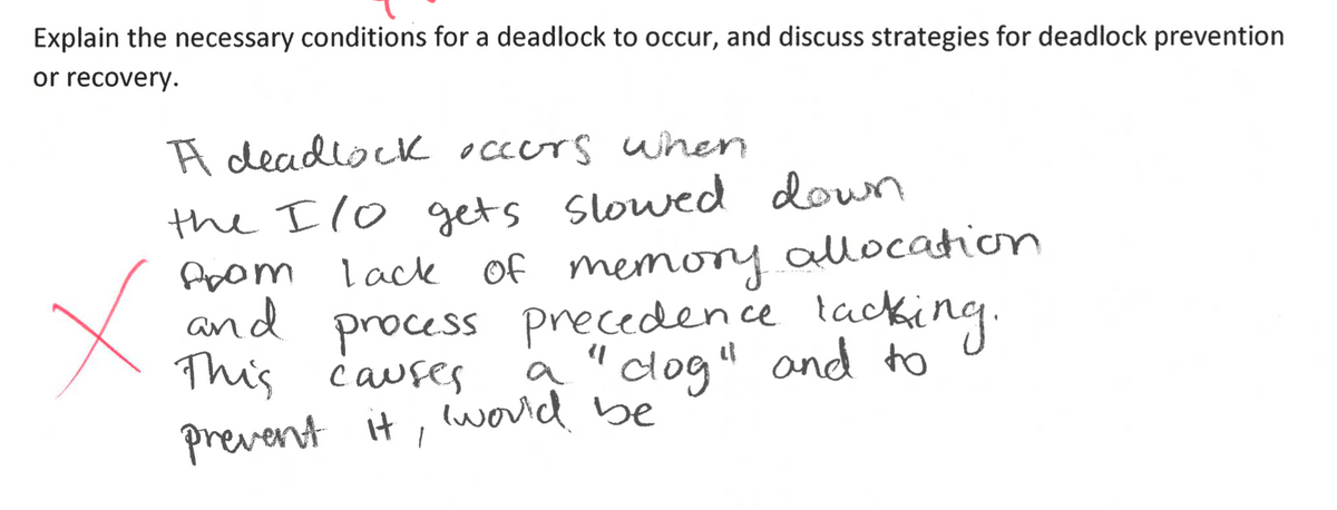 Explain the necessary conditions for a deadlock to occur, and discuss strategies for deadlock prevention
or recovery.
A deadlock occurs when
the Ilo gets slowed down
from
and
lack of memory allocation
process precedence lacking.
This causes
a "clog" and to
prevent it, 'would be