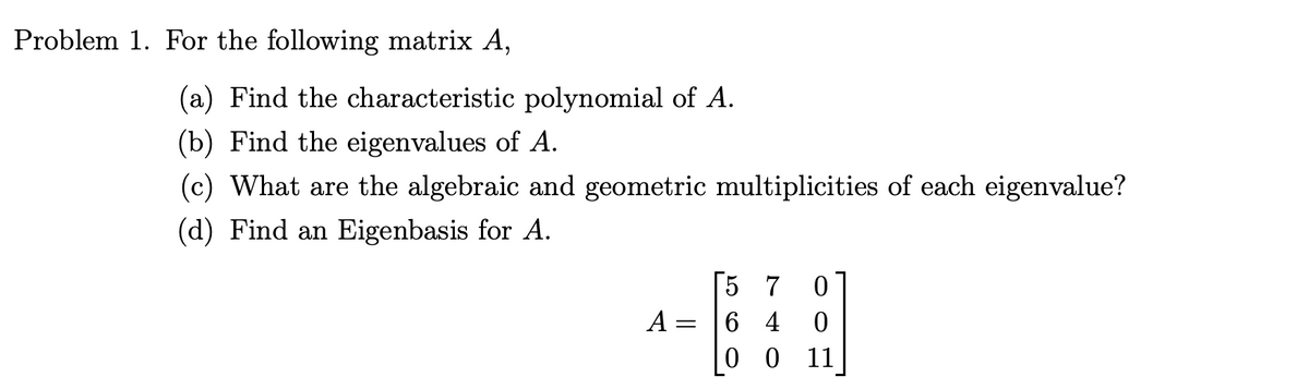 Problem 1. For the following matrix A,
(a) Find the characteristic polynomial of A.
(b) Find the eigenvalues of A.
(c) What are the algebraic and geometric multiplicities of each eigenvalue?
(d) Find an Eigenbasis for A.
[57 0
A = 64 0
00 11