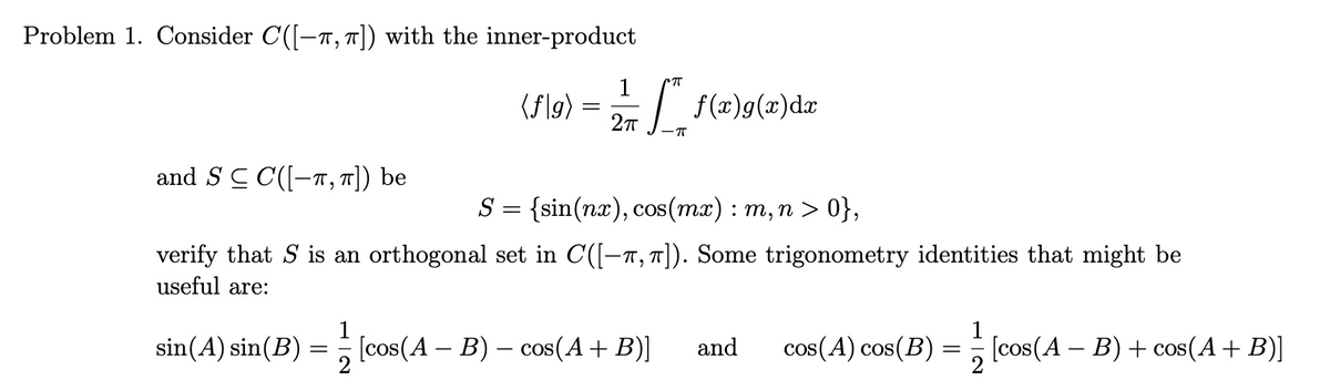 Problem 1. Consider C([-π, π]) with the inner-product
and S ≤ C([−,π]) be
CπT
(f\9)= | | f(x)g(x)dx
2πT
S = {sin(nx), cos(mx) : m, n > 0},
verify that S is an orthogonal set in C([-π, π]). Some trigonometry identities that might be
useful are:
sin(A) sin(B)
=
[cos(A – B) – cos(A + B)] and
cos(A) cos(B) = [cos(A - B) + cos(A + B)]
_
2
2