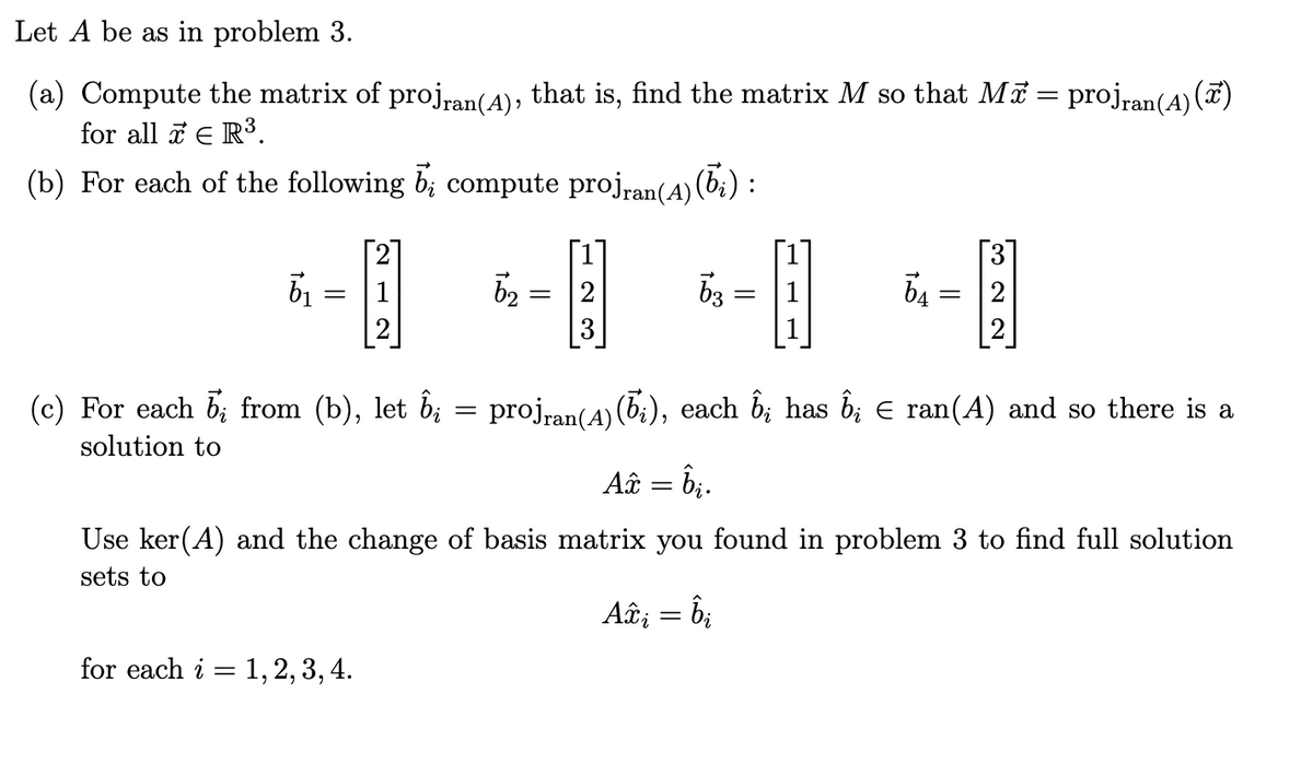 Let A be as in problem 3.
(a) Compute the matrix of proj ran(A), that is, find the matrix M so that Mã = projran(A)(x)
for all x € R³.
(b) For each of the following b; compute projran (A) (bi) :
51
[2]
= 1
18
= 2
ხვ
=
Ба
=
322
(c) For each 5; from (b), let ỗ¿ = projran(A) (ō;), each ĥ; has Ĝi Є ran(A) and so there is a
solution to
Ax = bi.
Use ker(A) and the change of basis matrix you found in problem 3 to find full solution
sets to
for each i = 1, 2, 3, 4.
Axi
=
bi