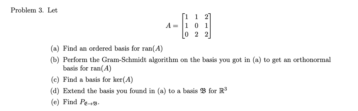 Problem 3. Let
1
1 2
A
= 10
022
12
(a) Find an ordered basis for ran(A)
(b) Perform the Gram-Schmidt algorithm on the basis you got in (a) to get an orthonormal
basis for ran(A)
(c) Find a basis for ker(A)
(d) Extend the basis you found in (a) to a basis B for R³
(e) Find Pe→B.