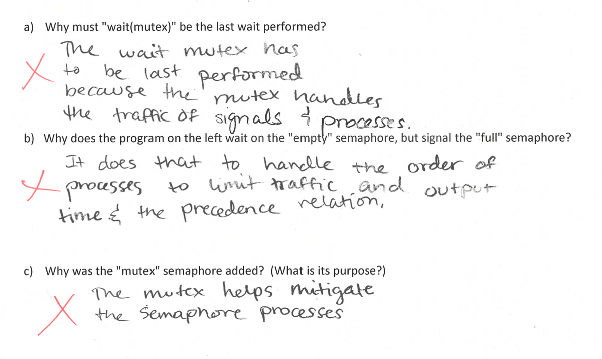 a) Why must "wait(mutex)" be the last wait performed?
The wait mutex has
to
be last performed
because the mutex handles
the traffic of signals & processes.
b) Why does the program on the left wait on the "empty" semaphore, but signal the "full" semaphore?
It does that to handle the order of
✓ processes
to limit traffic and
time & the precedence relation,
c) Why was the "mutex" semaphore added? (What is its purpose?)
Х
The mutex helps mitigate
the Semaphore processes
output