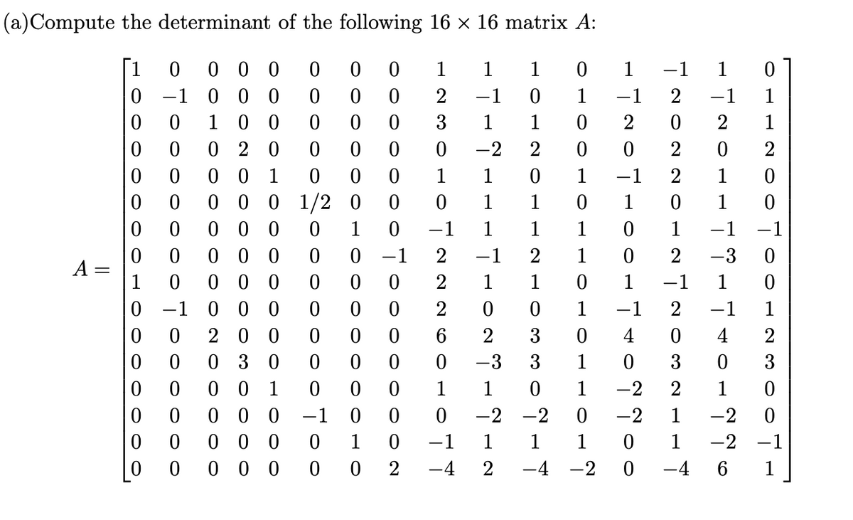 (a) Compute the determinant of the
A
||
following 16 × 16 matrix A:
0 0
[1 0 000 0
0-1 0 0 0 0 0 0
001000 0 0
0 0 0 2 0 0 0 0
0 0 0 0 10
00
1 0 -1 1
0 0 0 0
0 1/200
0 0
0 0 0
0
0 0
0 0 0
0
0 -1
1 0 0 0 00
00
00
1
-1
1
1
1
0
OHO OLOLL
0
0
1
0
1
1
1 -1
-1
1
1
-3
4
17207HOOL TION NOO
720220-272032117
-720-178ITIO-22O
OCH ZOO700-230071
0
1
-1
0
4
0 -1 1
1 0
1
-2
-2
0
-2-1
-4 -2 0 -46
1
0
HOTZOT-2103302-7
1
1230107222601077
-7-7---7-023-2-2
0-1 0 0 0 0
0 0 200
0006
0 0 0 3 000 00
0 0 0 0 1
000
0 0
0 0 0
-1 0 0
0
0
0 0 0
0
1
0
000
0
0
2 -4