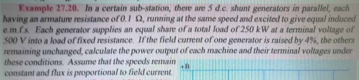 Example 27.20. In a certain sub-station, there are 5 d.c. shunt generators in parallel, each
having an armature resistance of O.1 Q, running at the same speed and excited to give equal induced
e.m.f.s. Each generator supplies an equal share of a total load of 250 kW at a terminal voltage of
500 V into a load of fixed resistance. If the field current of one generator is raised by 4%, the others
remaining unchanged, calculate the power output of each machine and their terminal voltages under
these conditions. Assume that the speeds remain
constant and flux is proportional to field current
+B
