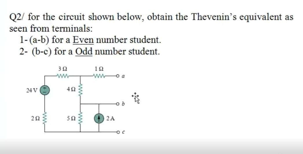 Q2/ for the circuit shown below, obtain the Thevenin's equivalent as
seen from terminals:
1-(a-b) for a Even number student.
2- (b-c) for a Odd number student.
3Ω
10
w o a
24 V
2Ω
5Ω
2A
ww
ww
