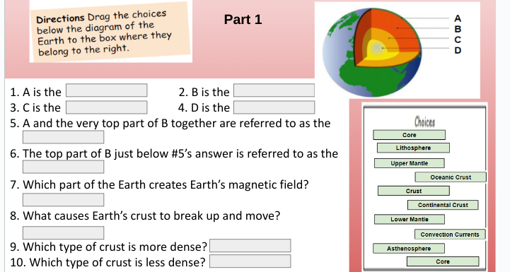 Directions Drag the choices
below the diagram of the
Earth to the box where they
belong to the right.
Part 1
1. A is the
2. B is the
3. C is the
4. D is the
5. A and the very top part of B together are referred to as the
6. The top part of B just below #5's answer is referred to as the
7. Which part of the Earth creates Earth's magnetic field?
8. What causes Earth's crust to break up and move?
9. Which type of crust is more dense?
10. Which type of crust is less dense?
Choices
Core
Lithosphere
Upper Mantle
Crust
Lower Mantle
Oceanic Crust
Continental Crust
ABCD
Convection Currents
Asthenosphere
Core