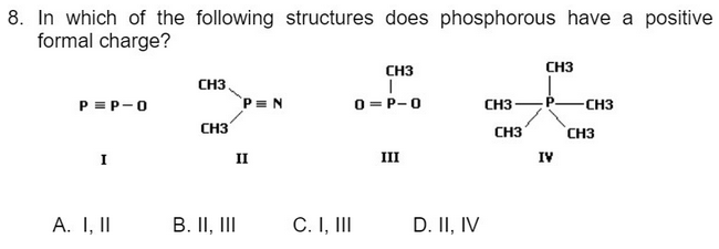 8. In which of the following structures does phosphorous have a positive
formal charge?
CH3
CH3
CH3.
P= N
CH3
0 =P-0
снз — Р— снз
CH3
P = P-0
`CH3
I
II
III
IV
A. I, II
B. II, III
C. I, II
D. II, IV
