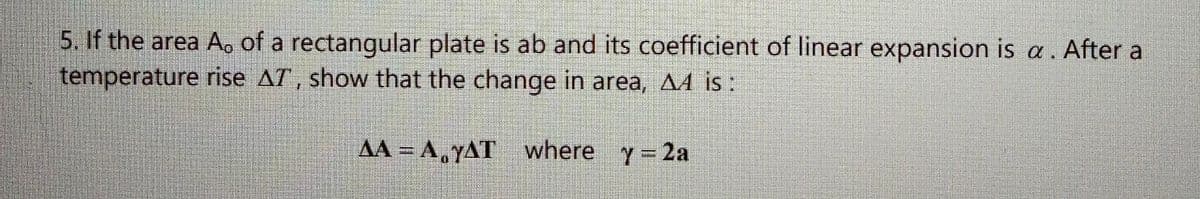 5. If the area Ao of a rectangular plate is ab and its coefficient of linear expansion is a . After a
temperature rise AT, show that the change in area, A4 is :
AA = A,YAT where y 2a
