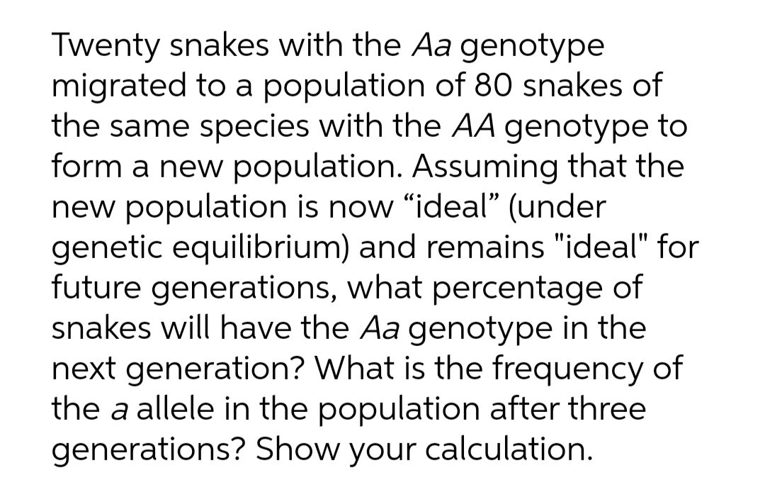 Twenty snakes with the Aa genotype
migrated to a population of 80 snakes of
the same species with the AA genotype to
form a new population. Assuming that the
new population is now "ideal" (under
genetic equilibrium) and remains "ideal" for
future generations, what percentage of
snakes will have the Aa genotype in the
next generation? What is the frequency of
the a allele in the population after three
generations? Show your calculation.
