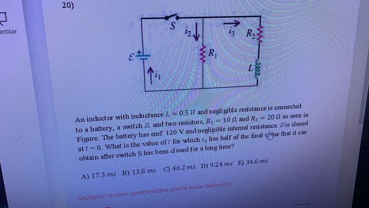 20)
antılar
12
13 R2
3.
R1
An inductor with inductance L = 0.5 H and negligibl e resistance is connected
10 0 and R, = 200 as seen in
to a battery, a switch S, and two resistors, R1
Figure. The battery has emf 120 V and negligible interal resistance. Sis closed
at t = 0. What is the value of t for which i, has half of the final yhhue that it can
obtain after switch S has been closed for a long time?
C) 46.2 ms D) 9.24 ms E) 34.6 ms
A) 17.3 ms B) 13.8 ms
Seçtiğiniz cevabın işaretlendiğini görene kadar bekleyiniz,
ww
