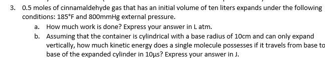 3. 0.5 moles of cinnamaldehyde gas that has an initial volume of ten liters expands under the following
conditions: 185°F and 800mmHg external pressure.
a. How much work is done? Express your answer in Latm.
b. Assuming that the container is cylindrical with a base radius of 10cm and can only expand
vertically, how much kinetic energy does a single molecule possesses if it travels from base to
base of the expanded cylinder in 10us? Express your answer in J.
