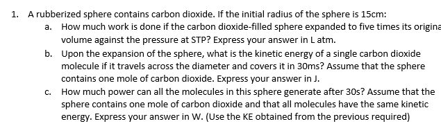 1. A rubberized sphere contains carbon dioxide. If the initial radius of the sphere is 15cm:
a. How much work is done if the carbon dioxide-filled sphere expanded to five times its origina
volume against the pressure at STP? Express your answer in L atm.
b. Upon the expansion of the sphere, what is the kinetic energy of a single carbon dioxide
molecule if it travels across the diameter and covers it in 30ms? Assume that the sphere
contains one mole of carbon dioxide. Express your answer in J.
c. How much power can all the molecules in this sphere generate after 30s? Assume that the
sphere contains one mole of carbon dioxide and that all molecules have the same kinetic
energy. Express your answer in W. (Use the KE obtained from the previous required)
