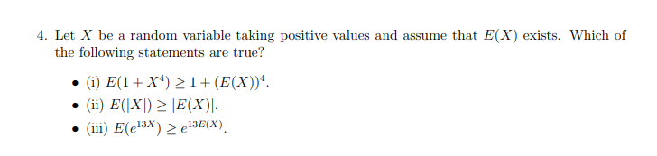 4. Let X be a random variable taking positive values and assume that E(X) exists. Which of
the following statements are true?
• (i) E(1+ Xª) >1+(E(X))'.
(ii) E(|X|) > |E(X)|.
• (iii) E(e13x) > e13E(X).
