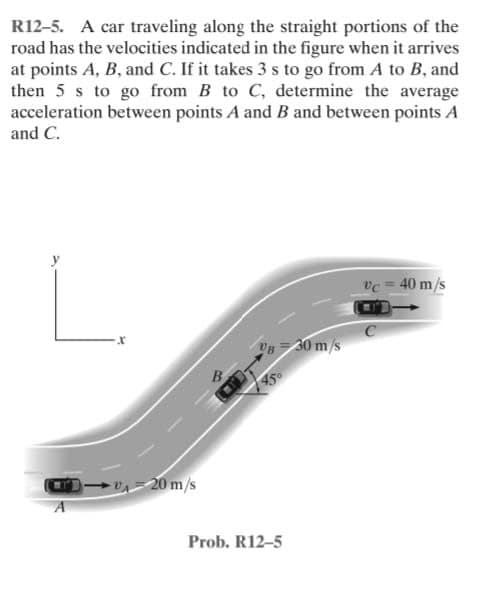 R12-5. A car traveling along the straight portions of the
road has the velocities indicated in the figure when it arrives
at points A, B, and C. If it takes 3 s to go from A to B, and
then 5 s to go from B to C, determine the average
acceleration between points A and B and between points A
and C.
vc = 40 m/s
30m/s
45
-20 m/s
Prob. R12-5
