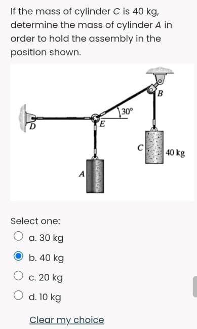 If the mass of cylinder C is 40 kg,
determine the mass of cylinder A in
order to hold the assembly in the
position shown.
|30°
40 kg
A
Select one:
O a. 30 kg
O b. 40 kg
O c. 20 kg
O d. 10 kg
Clear my choice
