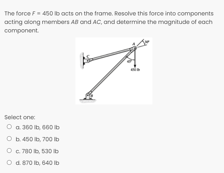 The force F = 450 lb acts on the frame. Resolve this force into components
acting along members AB and AC, and determine the magnitude of each
component.
4s0 Ib
Select one:
O a. 360 lb, 660 lb
O b. 450 lb, 700 lb
O c. 780 Ib, 530 lb
O d. 870 Ib, 640 lb
