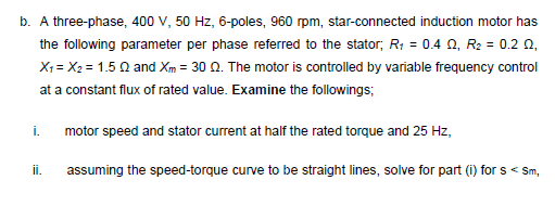 b. A three-phase, 400 V, 50 Hz, 6-poles, 960 rpm, star-connected induction motor has
the following parameter per phase referred to the stator; R; = 0.4 0, R2 = 0.2 0,
X1 = X2 = 1.5 Q and Xm = 30 Q. The motor is controlled by variable frequency control
at a constant flux of rated value. Examine the followings;
i.
motor speed and stator current at half the rated torque and 25 Hz,
ii.
assuming the speed-torque curve to be straight lines, solve for part (i) for s < Sm,
