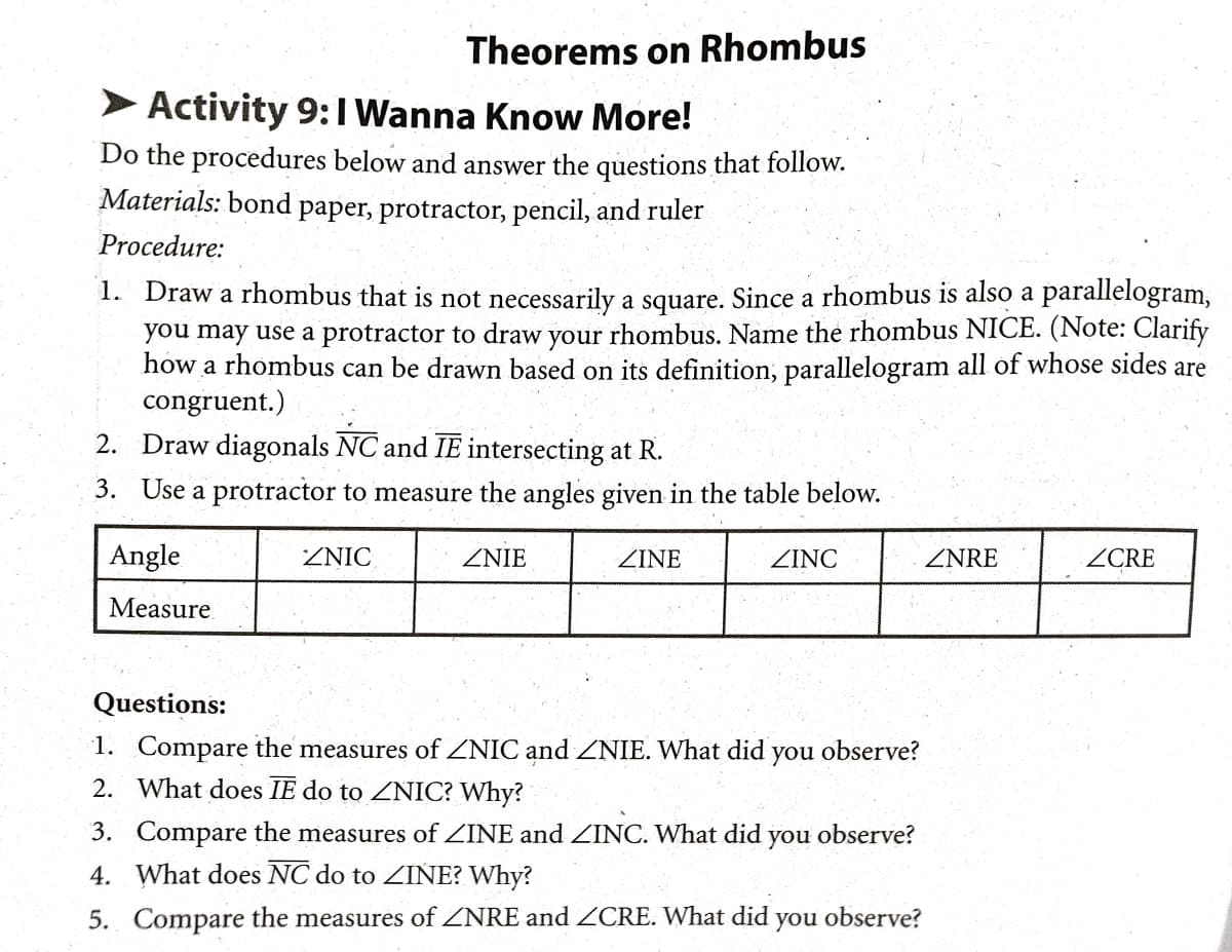 Theorems on Rhombus
Activity 9:1 Wanna Know More!
Do the procedures below and answer the questions that follow.
Materials: bond paper, protractor, pencil, and ruler
Procedure:
1. Draw a rhombus that is not necessarily a square. Since a rhombus is also a parallelogram,
you may use a protractor to draw your rhombus. Name the rhombus NICE. (Note: Clarify
how a rhombus can be drawn based on its definition, parallelogram all of whose sides are
congruent.)
2. Draw diagonals NC and IE intersecting at R.
3. Use a protractor to measure the angles given in the table below.
Angle
ZNIC
ZNIE
ZINE
ZINC
ZNRE
ZCRE
Measure
Questions:
1. Compare the measures of ZNIC and ZNIE. What did
2. What does IE do to ZNIC? Why?
you
observe?
3. Compare the measures of ZINE and ZINC. What did
you
observe?
4. What does NC do to INE? Why?
5. Compare the measures of ZNRE and ZCRE. What did
you
observe?
