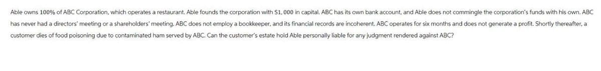 Able owns 100% of ABC Corporation, which operates a restaurant. Able founds the corporation with $1,000 in capital. ABC has its own bank account, and Able does not commingle the corporation's funds with his own. ABC
has never had a directors' meeting or a shareholders' meeting. ABC does not employ a bookkeeper, and its financial records are incoherent. ABC operates for six months and does not generate a profit. Shortly thereafter, a
customer dies of food poisoning due to contaminated ham served by ABC. Can the customer's estate hold Able personally liable for any judgment rendered against ABC?