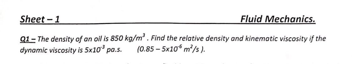 Sheet - 1
Fluid Mechanics.
Q1- The density of an oil is 850 kg/m. Find the relative density and kinematic viscosity if the
(0.85 – 5x106 m?/s ).
dynamic viscosity is 5x10 pa.s.
