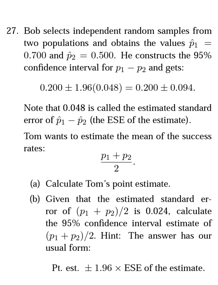 27. Bob selects independent random samples from
two populations and obtains the values p1
0.700 and p2 = 0.500. He constructs the 95%
confidence interval for p1
P2 and gets:
|
0.200 + 1.96(0.048) = 0.200±0.094.
Note that 0.048 is called the estimated standard
error of pi – P2 (the ESE of the estimate).
Tom wants to estimate the mean of the success
rates:
Pi + P2
2
(a) Calculate Tom's point estimate.
(b) Given that the estimated standard er-
ror of (p1 + P2)/2 is 0.024, calculate
the 95% confidence interval estimate of
(p1 + P2)/2. Hint: The answer has our
usual form:
Pt. est. + 1.96 × ESE of the estimate.
