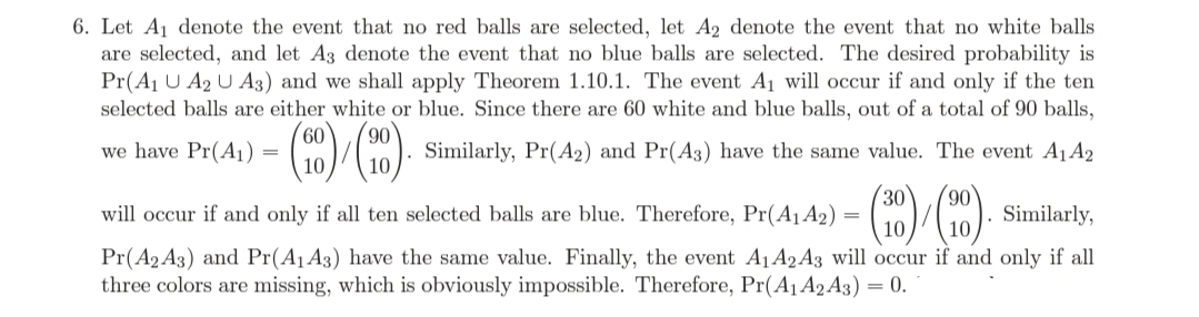 6. Let A1 denote the event that no red balls are selected, let A2 denote the event that no white balls
are selected, and let A3 denote the event that no blue balls are selected. The desired probability is
Pr(Aj U A2 U A3) and we shall apply Theorem 1.10.1. The event A1 will occur if and only if the ten
selected balls are either white or blue. Since there are 60 white and blue balls, out of a total of 90 balls,
90
we have Pr(A1) =
Similarly, Pr(A2) and Pr(A3) have the same value. The event A1A2
30
will occur if and only if all ten selected balls are blue. Therefore, Pr(A1A2) =
(10) (10)
Similarly,
Pr(A2 A3) and Pr(A1A3) have the same value. Finally, the event A1A2 A3 will occur if and only if all
three colors are missing, which is obviously impossible. Therefore, Pr(A1 A2 A3)
= 0.
