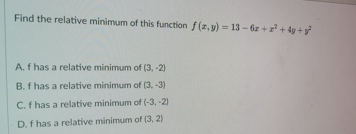 Find the relative minimum of this function f (x, y) = 13 – 6x+ 2 +4y+ y
%3D
A. f has a relative minimum of (3, -2)
B. f has a relative minimum of (3, -3)
C. f has a relative minimum of (-3, -2)
D. f has a relative minimum of (3, 2)
