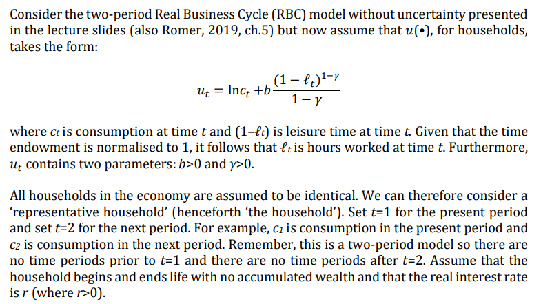 Consider the two-period Real Business Cycle (RBC) model without uncertainty presented
in the lecture slides (also Romer, 2019, ch.5) but now assume that u(•), for households,
takes the form:
(1 - lt)¹-v
1-Y
ut = lnct +b-
where ct is consumption at time t and (1-lt) is leisure time at time t. Given that the time
endowment is normalised to 1, it follows that lt is hours worked at time t. Furthermore,
ut contains two parameters: b>0 and y>0.
All households in the economy are assumed to be identical. We can therefore consider a
'representative household' (henceforth 'the household'). Set t=1 for the present period
and set t=2 for the next period. For example, c₁ is consumption in the present period and
C2 is consumption in the next period. Remember, this is a two-period model so there are
no time periods prior to t=1 and there are no time periods after t=2. Assume that the
household begins and ends life with no accumulated wealth and that the real interest rate
is r (where r>0).