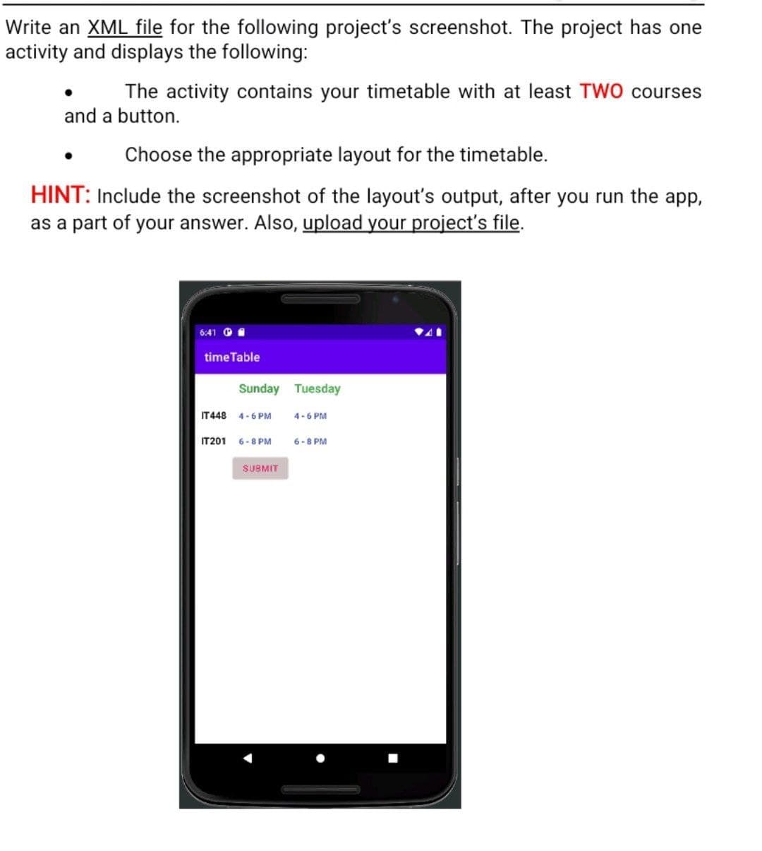 Write an XML file for the following project's screenshot. The project has one
activity and displays the following:
The activity contains your timetable with at least TWO courses
and a button.
Choose the appropriate layout for the timetable.
HINT: Include the screenshot of the layout's output, after you run the app,
as a part of your answer. Also, upload your project's file.
6:41
time Table
Sunday Tuesday
IT 448 4-6 PM
IT201
6-8 PM
SUBMIT
4-6 PM
6-8 PM