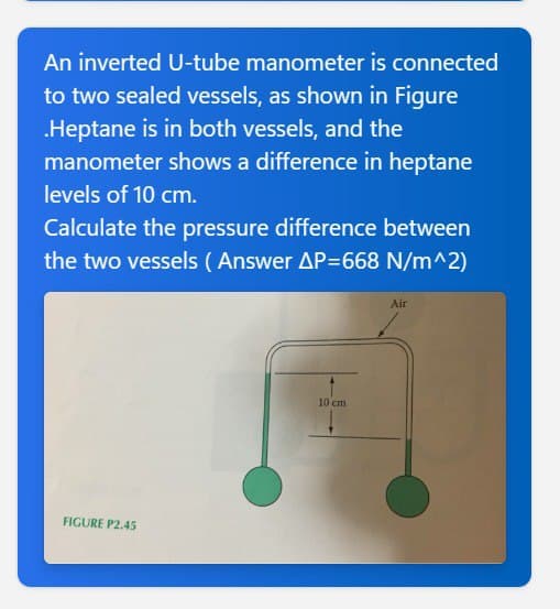 An inverted U-tube manometer is connected
to two sealed vessels, as shown in Figure
.Heptane is in both vessels, and the
manometer shows a difference in heptane
levels of 10 cm.
Calculate the pressure difference between
the two vessels (Answer AP=668 N/m^2)
FIGURE P2.45
10 cm
Air
